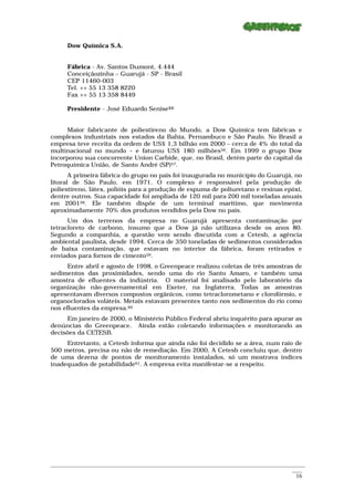 Dow Química S.A.


      Fábrica - Av. Santos Dumont, 4.444
      Conceiçãozinha – Guarujá - SP - Brasil
      CEP 11460-003
      Tel. ++ 55 13 358 8220
      Fax ++ 55 13 358 8449

      Presidente - José Eduardo Senise55


     Maior fabricante de poliestireno do Mundo, a Dow Química tem fábricas e
complexos industriais nos estados da Bahia, Pernambuco e São Paulo. No Brasil a
empresa teve receita da ordem de US$ 1,3 bilhão em 2000 – cerca de 4% do total da
multinacional no mundo – e faturou US$ 180 milhões56. Em 1999 o grupo Dow
incorporou sua concorrente Union Carbide, que, no Brasil, detém parte do capital da
Petroquímica União, de Santo André (SP)57.
       A primeira fábrica do grupo no país foi inaugurada no município do Guarujá, no
litoral de São Paulo, em 1971. O complexo é responsável pela produção de
poliestireno, látex, polióis para a produção de espuma de poliuretano e resinas epóxi,
dentre outros. Sua capacidade foi ampliada de 120 mil para 200 mil toneladas anuais
em 200158. Ele também dispõe de um terminal marítimo, que movimenta
aproximadamente 70% dos produtos vendidos pela Dow no país.
      Um dos terrenos da empresa no Guarujá apresenta contaminação por
tetracloreto de carbono, insumo que a Dow já não utilizava desde os anos 80.
Segundo a companhia, a questão vem sendo discutida com a Cetesb, a agência
ambiental paulista, desde 1994. Cerca de 350 toneladas de sedimentos considerados
de baixa contaminação, que estavam no interior da fábrica, foram retirados e
enviados para fornos de cimento59.
      Entre abril e agosto de 1998, o Greenpeace realizou coletas de três amostras de
sedimentos das proximidades, sendo uma do rio Santo Amaro, e também uma
amostra de efluentes da indústria. O material foi analisado pelo laboratório da
organização não-governamental em Exeter, na Inglaterra. Todas as amostras
apresentavam diversos compostos orgânicos, como tetraclorometano e clorofórmio, e
organoclorados voláteis. Metais estavam presentes tanto nos sedimentos do rio como
nos efluentes da empresa.60
     Em janeiro de 2000, o Ministério Público Federal abriu inquérito para apurar as
denúncias do Greenpeace. Ainda estão coletando informações e monitorando as
decisões da CETESB.
     Entretanto, a Cetesb informa que ainda não foi decidido se a área, num raio de
500 metros, precisa ou não de remediação. Em 2000, A Cetesb concluiu que, dentro
de uma dezena de pontos de monitoramento instalados, só um mostrava índices
inadequados de potabilidade61. A empresa evita manifestar-se a respeito.




_________________________________________________________________________________________________________
                                                                                                    ____
                                                                                                     16
 