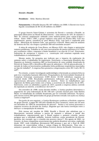 Eternit e Brasilit


      Presidente - Hélio Martins (Eternit)


      Faturamento: A Brasilit faturou R$ 187 milhões em 2000. A Eternit teve lucro
      líquido consolidado de R$ 52,39 milhões em 200062.


      O grupo francês Saint-Gobain é acionista da Eternit e controla a Brasilit, as
principais fabricantes no Brasil de fibrocimento – uma mistura de 10% de amianto e
90% de cimento amplamente utilizado como matéria-prima para caixas-d´água e
telhas. Entre 1940 e 1967, o grupo explorou uma mina em Poções (BA). Com seu
esgotamento, porém, transferiu-se para Minaçu (GO), cuja lavra é explorada pela
Sama – Mineração de Amianto Ltda., que pertence à Eternit. Maior mina de amianto
da América do Sul, ela chegou a produzir 200 mil toneladas anuais63.
      A mina de amianto de Cana Brava, em Minaçu (GO), não chegou a apresentar
maiores problemas. Trabalha-se ali com concentrações de poeira inferiores a 0,7 fibra
por centímetro cúbico, enquanto o limite brasileiro é na casa de 2 f/cm³. Entretanto,
indústrias de autopeças e têxteis e a construção civil estariam expondo seus
trabalhadores à contaminação64.
       Mesmo assim, há pesquisa que indicam que o impacto da exploração do
amianto sobre o trabalhador foi importante. Entretanto, a Associação Brasileira dos
Expostos ao Amianto examinou 885 ex-funcionários de uma unidade desativada da
Eternit de Osasco (SP) e identificou 88 casos de asbestose e 165 de placas pleurais. A
metade de todos os funcionários analisados tinha problemas respiratórios associados
ao tipo de trabalho65. A empresa lhes prometeu compensações entre R$ 5 mil e R$ 15
mil66.
      No entanto, a maior investigação epidemiológica relacionada ao amianto feita no
país teve resultados bastante diferentes. Pesquisadores da Universidade Estadual de
Campinas (Unicamp) examinaram 4.009 dentre 10.146 indivíduos expostos ao
material desde 1940. Resultados preliminares indicaram que apenas 70 deles
apresentavam alterações relacionadas ao minério. Entre os trabalhadores que
migraram da Bahia para Goiás com a Sama, a ocorrência de alterações foi de 26% .
Entretanto, entre os admitidos a partir de 1977, quando a empresa adotou controle
da exposição ao minério, a incidência é de 0,4% 67.
      Em setembro de 1998, numa decisão inédita, a Justiça paulista determinou o
pagamento de uma indenização de R$ 100 mil e pensão mensal para João Batista
Momi, ex-trabalhador da unidade desativada, por ter contraído asbestose. Na época,
pelo menos outros 200 aposentados do grupo já haviam entrado com ações na Justiça
contra a empresa68.
     Em junho do ano seguinte, a Justiça fluminense condenou a Eterbrás, empresa
do grupo Eternit, a pagar R$ 550 mil à família de Évio Caramuru, morto aos 34 anos
em dezembro de 1994 de mesotelioma de pleura69. Nestes e em outros processos a
empresa recorreu da decisão da Justiça, alegando que não havia correlação entre a
doença e a manipulação do amianto.
      Pelo menos até meados de 2000, Brasilit e Eternit não admitiam que o
fibrocimento nacional soltasse a poeira de amianto e afetasse a saúde dos
trabalhadores, argumentando que o Brasil explora o amianto crisotila, menos
perigoso que a variedade anfibólio. Antonio Aulicino, então presidente da Eternit,
garantia, por exemplo, que o crisotila não provoca câncer70. Em agosto de 2001, no
entanto, as duas companhias anunciaram que poderia desativar sua mina, explorada
desde 1967, onde trabalham diretamente 600 pessoas e que até o final de 2002
deixariam de comercializar telhas e caixas d´água de fibrocimento. ‘Para nós, o
amianto é passado’, afirma Carlos Willian Ferreira, diretor da Brasilit. Entretanto, na

_________________________________________________________________________________________________________
                                                                                                    ____
                                                                                                     17
 