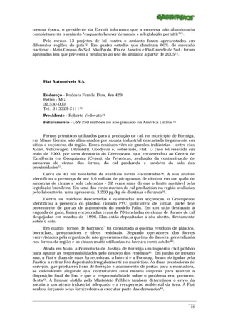 mesma época, o presidente da Eternit informava que a empresa não abandonaria
completamente o amianto “enquanto houver demanda e a legislação permitir”71.
      Pelo menos 13 projetos de lei contra o amianto foram apresentados em
diferentes regiões do país72. Em quatro estados que dominam 60% do mercado
nacional - Mato Grosso do Sul, São Paulo, Rio de Janeiro e Rio Grande do Sul - foram
aprovadas leis que prevêem a proibição ao uso do amianto a partir de 200573.




      Fiat Automóveis S.A.


      Endereço - Rodovia Fernão Dias, Km 429
      Betim - MG
      32.530-000
      Tel.: 31 3529-211174
      Presidente - Roberto Vedovato75
      Faturamento –US$ 250 milhões no ano passado na América Latina                      76




      Fornos primitivos utilizados para a produção de cal, no município de Formiga,
em Minas Gerais, são alimentados por sucata industrial descartada ilegalmente em
sítios e voçorocas da região. Esses resíduos vêm de grandes indústrias – entre elas
Alcan, Volkswagen Ultrafértil, Goodyear e, sobretudo, Fiat. O caso foi revelado em
maio de 2000, por uma denúncia do Greenpeace, que encomendou ao Centro de
Excelência em Geoquímica (Cegeq), da Petrobras, avaliação da contaminação de
amostras de cinzas dos fornos, da cal produzida e também do solo das
proximidades77.
      Cerca de 40 mil toneladas de resíduos foram encontradas78. A sua análise
identificou a presença de até 1,6 milhão de picogramas de dioxina em um quilo de
amostras de cinzas e solo coletadas – 32 vezes mais do que o limite aceitável pela
legislação brasileira. Em uma das cinco marcas de cal produzidas na região avaliadas
pelo laboratório, uma apresentou 3.200 pg/kg de dioxinas e furanos79.
      Dentre os resíduos descartados e queimados nas voçorocas, o Greenpeace
identificou a presença do plástico clorado PVC (policloreto de vinila), parte dele
proveniente de portas de automóveis do modelo Pálio. Em um sítio destinado à
engorda de gado, foram encontradas cerca de 70 toneladas de cinzas de fornos de cal
despejadas em meados de 1996. Elas estão depositadas a céu aberto, diretamente
sobre o solo.
      Em quatro “fornos de barranco” foi constatada a queima resíduos de plástico,
borrachas, pneumáticos e óleos residuais. Segundo operadores dos fornos
entrevistados pela organização não-governamental, a queima do lixo era generalizada
nos fornos da região e as cinzas muito utilizadas na lavoura como adubo80.
      Ainda em Maio, a Promotoria de Justiça de Formiga um inquérito civil público
para apurar as responsabilidades pelo despejo dos resíduos81. Em junho de mesmo
ano, a Fiat e duas de suas fornecedoras, a Interni e a Formtap, foram obrigadas pela
Justiça a retirar lixo depositado irregularmente no município. As duas prestadoras de
serviços, que produzem itens de forração e acabamento de portas para a montadora,
se defenderam alegando que contratavam uma mesma empresa para realizar a
disposição final do lixo e que a responsabilidade sobre o problema era, portanto,
desta82. A liminar obtida pelo Ministério Público também determinou o envio da
sucata a um aterro industrial adequado e a recuperação ambiental da área. A Fiat
acabou forçando seus fornecedores a executar parte das demandas83.

_________________________________________________________________________________________________________
                                                                                                    ____
                                                                                                     18
 