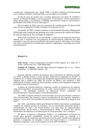 canadenses, comprovando que, desde 1999, a Gerdau analisava voluntariamente
suas emissões de POPs, incluindo PCBs, em sua fábrica no Canadá88.
     No fim de maio do mesmo ano, a Gerdau apresentou seu plano de trabalho à
Fepam, ao Ministério Público e ao Greenpeace89. O Greenpeace criticou duramente o
plano apresentado e encaminhou, à FEPAM, documentos europeus relacionados à
problemática dos POPs no setor siderúrgico90.
      Em novembro de 2001 uma nova proposta de monitoramento foi apresentada
pela Gerdau ao Ministério Publico Estadual, em Sapucaia do Sul.
      Em janeiro de 2002 a Gerdau contratou a Environmental Resources Management
(ERM) para uma consultoria que pretende rever todo o processo de controle de resíduos
da usina de Sapucaia do Sul, em função do inquérito91.
      Reiterando as palavras de seu presidente, a assessoria de imprensa da Gerdau
informa que a empresa tem um programa de monitoramento ambiental dos mais
avançados e que seu processo produtivo não produz ascarel. Além disso, ela informa
que toda a sucata ferrosa reciclada pela empresa é rigidamente controlada para evitar
contaminações92.




      Rhodia S.A.



      Sede social - Centro Empresarial (Av.Maria Coelho Aguiar, 215, Bloco B, 1.
      andar, Jardim São Luiz - CEP 05804-902).
      Unidade de Cubatão – Estrada Dom Domênico Rangoni Km 4 s/n – Bairro
      Industrial – 11.500-000 Cubatão - SP


      Quando adquiriu a fábrica de produtos para tratamento de madeiras Clorogil,
em 1976, a Rhodia herdou o maior passivo ambiental já registrado no Brasil93. A
existência de 11 lixões clandestinos que abrigavam organoclorados descartados pela
empresa veio a público em 1984. No interior da fábrica, que integrava o Pólo
Industrial de Cubatão, cidade do litoral paulista, também havia depósitos irregulares
de resíduos tóxicos industriais94.
     A planta de Cubatão fabricava compostos usados no tratamento da madeira,
como pentaclorofenol, penaclorofenato de sódio, tetracloretileno e tetracloreto de
carbono.    Os principais resíduos da fabricação desses compostos são
hexaclorobenzeno, hexacloroetano e hexaclorobutadieno.
      Em 1986 a empresa construiu um incinerador no local, para destruir resíduos e
solos contaminados. Ele começou a operar em dezembro do ano seguinte. Segundo a
empresa, cerca de 67 mil toneladas de material foram queimadas ali ao longo de sete
anos95.
     Em 1993, uma liminar obtida pelo Ministério Público determinou a paralisação
completa da unidade química de Cubatão e de seu incinerador industrial, devido à
contaminação do solo e do lençol freático com dois tipos de organoclorados,
pentaclorofenol (pó-da-china) e hexaclorobenzeno (HCB). A maioria dos aterros
clandestinos da empresa se localizam perto de áreas povoadas, rios e mangues.
      Na época, a empresa, o Ministério Público e os trabalhadores fecharam um
acordo para garantir estabilidade inicial de quatro anos no emprego e o
acompanhamento de saúde dos operários pelo resto da vida96. Também por imposição
judicial, a companhia foi obrigada a tratar seu lençol freático e a monitorar os
depósitos irregulares, com o que já gastou cerca de US$ 20 milhões97.
_________________________________________________________________________________________________________
                                                                                                    ____
                                                                                                     20
 