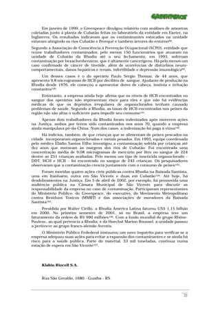 Em janeiro de 1999, o Greenpeace divulgou relatório com análises de amostras
coletadas junto à planta de Cubatão feitas no laboratório da entidade em Exeter, na
Inglaterra. Os resultados indicavam que os contaminantes estocados na unidade
estavam atingindo os rios Cubatão e Perequê e também árvores do entorno98.
Segundo a Associação de Consciência à Prevenção Ocupacional (ACPO), entidade que
reúne trabalhadores contaminados, pelo menos 150 funcionários que atuaram na
unidade de Cubatão da Rhodia até o seu fechamento, em 1993, sofreram
contaminação por hexaclorobenzeno, que é altamente cancerígeno. Há pelo menos um
caso confirmado de câncer de tireóide, além de ocorrências de distúrbios neuro-
comportamentais, danos hepáticos e renais, infertilidade e depressão imunológica99.
     Um desses casos é o do operário Paulo Sérgio Thomaz, de 44 anos, que
apresenta 9,8 microgramas de HCB por decilitro de sangue. Ajudante de produção na
Rhodia desde 1976, ele começou a apresentar dores de cabeça, insônia e irritação
constantes100.
      Entretanto, a empresa ainda hoje afirma que os níveis de HCB encontrados no
sangue dos operários não representam risco para eles e que não há evidências
médicas de que os depósitos irregulares de organoclorados tenham causado
problemas de saúde. Segundo a Rhodia, as taxas de HCB encontradas nos peixes da
região não são altas o suficiente para impedir seu consumo101.
     Apenas dois trabalhadores da Rhodia foram indenizados após moverem ações
na Justiça, ambos por terem sido contaminados nos anos 70, quando a empresa
ainda manipulava pó-da-China. Num dos casos, a indenização foi paga à viúva102.
     Há indícios, também, de que crianças que se alimentam de peixes pescados na
cidade incorporaram organoclorados e metais pesados. Em 1993, equipe coordenada
pelo médico Eládio Santos Filho investigou a contaminação sofrida por crianças até
dez anos que moravam às margens dos rios de Cubatão. Foi encontrada uma
concentração média de 9,08 microgramas de mercúrio por litro no sangue de 224
dentre as 251 crianças avaliadas. Pelo menos um tipo de inseticida organoclorado –
DDT, HCH e HCB – foi encontrado no sangue de 242 crianças. Os pesquisadores
observaram que a contaminação crescia juntamente com o consumo de peixes103.
     Foram movidas quatro ações civis públicas contra Rhodia na Baixada Santista,
uma em Itanhaém, outra em São Vicente e duas em Cubatão104. Até hoje, há
desdobramentos na Justiça. Em 5 de abril de 2002, por exemplo, foi promovida uma
audiência pública na Câmara Municipal de São Vicente para discutir as
responsabilidade da empresa no caso de contaminação. Participaram representantes
do Ministério Público, do Greenpeace, do executivo, do Movimento Metropolitano
contra Resíduos Tóxicos (MMRT) e das associações de moradores da Baixada
Santista105.
      Presidida por Walter Cirillo, a Rhodia América Latina faturou US$ 1,15 bilhão
em 2000. No primeiro semestre de 2001, só no Brasil, a empresa teve um
faturamento da ordem de R$ 990 milhões106. Com a fusão mundial do grupo Rhône-
Poulenc, ao qual pertencia a Rhodia, e da Hoechst Marion Roussel, a unidade passou
a pertencer ao grupo franco-alemão Aventis.
      O Ministério Público Fedederal instaurou um novo inquérito para verificar se a
empresa adequou suas ações para evitar a expansão dos contaminantes e se ainda há
risco para a saúde pública. Parte do material, 33 mil toneladas, continua numa
estação de espera em São Vicente107.




      Klabin Riocell S.A.


      Rua São Geraldo, 1680 - Guaíba - RS

_________________________________________________________________________________________________________
                                                                                                    ____
                                                                                                     21
 