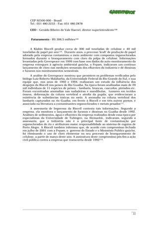 CEP 92500-000 - Brasil
      Tel.: 051 480.2233 - Fax: 051 480.2878

      CEO - Geraldo Ribeiro do Vale Haenel, diretor-superintendente108


       Faturamento - R$ 306,5 milhões109


      A Klabin Riocell produz cerca de 300 mil toneladas de celulose e 40 mil
toneladas de papel por ano110. Durante anos, o processo ‘kraft’ de produção de papel
adotado pela empresa contaminou o meio ambiente com compostos organoclorados
formados durante o branqueamento com cloro da polpa de celulose. Informações
levantadas pelo Greenpeace em 1999 com base nos dados do auto-monitoramento da
empresa entregues à agência ambiental gaúcha, a Fepam, indicaram um contínuo
lançamento de cloro nas medições semanais dos efluentes da indústria e de dioxinas
e furanos nos monitoramentos semestrais.
      A análise do Greenpeace mostrou que persistem os problemas verificados pelo
biólogo Luiz Roberto Malabarba, da Universidade Federal do Rio Grande do Sul, e sua
equipe que, nos anos de 1992 e 1994, realizaram um estudo da influência dos
despejos da Riocell nos peixes do Rio Guaíba. Na época foram analisadas mais de 29
mil indivíduos de 11 espécies de peixes – lambaris, brancas, cascudos, pintados etc.
Foram encontradas anomalias nas nadadeiras e mandíbulas, tumores em tecidos
ósseos, deformação da coluna vertebral e atrofia da pupila, que evidenciaram a
existência de substâncias tóxicas no meio. A anomalia na coluna vertebral dos
lambaris capturados no rio Guaíba, em frente à Riocell e em três outros pontos, é
associada na literatura a contaminantes organoclorados e metais pesados111.
       A assessoria de Imprensa da Riocell contesta tais informações. Segundo a
empresa, ela monitora o lançamento de furanos e dioxinas no Guaíba desde 1992.
Análises de sedimentos, água e efluentes da empresa realizados desde essa época por
especialistas da Universidade de Tubingen, na Alemanhã., indicaram, segundo a
assessoria, que a indústria não é a principal fonte de contaminação por
organoclorados do rio e atribuíram maior responsabilidade ao sistema de esgotos de
Porto Alegre. A Riocell também informou que, de acordo com compromisso fechado
em julho de 2001 com a Fepam, o governo do Estado e o Ministério Público gaúcho,
foi eliminando o uso de cloro elementar no seu processo de branqueamento de
celulose, a partir de março deste ano. A assinatura deste compromisso pôs fim a ação
civil pública contra a empresa que transcorria desde 1992112.




_________________________________________________________________________________________________________
                                                                                                    ____
                                                                                                     22
 