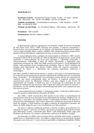 Shell Brasil S.A.


      Escritório Central – Avenida das Nações Unidas, 17.891 – 3º andar – 04795-
      100 – São Paulo – SP – tel 011 55148600 – fax 011 55148700
      Unidade em Paulínia – Avenida Roberto Simonsen, 1.500, Paulínia – 13140-
      000 – tel:(19)3874.7200
      Unidade em São Paulo – Av. Presidente Wilson – Vila Carioca – São Paulo – SP

      Presidente - Aldo Castelli
      Faturamento– R$ 80,5 milhões (1998)113


      PAULÍNIA


      A Shell Química fabricou agrotóxicos em Paulínia, cidade do interior do Estado
de São Paulo entre 1975 e 1993. Durante este período, a empresa contaminou o
lençol freático nas proximidades do rio Atibaia, um importante manancial da região,
com os organoclorados aldrin, endrin e dieldrin. Três vazamentos destes componentes
químicos foram oficialmente registrados durante os anos de produção114.
      A comercialização destes produtos foi interrompida no Brasil em 1985, através
da portaria 329 de 02 de setembro de 1985 do Ministério da Agricultura, sendo ainda
permitida a comercialização de iscas para formigas e cupinicida destinados a
reflorestamentos elaborados a base de Aldrin. Entretanto a fabricação para
exportação continuou até 1990. Em 1998, através da Portaria n.º 12 do Ministério da
Saúde, estes produtos foram completamente proibidos. Hoje os “drins” também são
banidos pela Organização das Nações Unidas (ONU) por estarem associados à
incidência de câncer e a disfunções dos sistemas reprodutor, endócrino e
imunológico.
Em 1994, quando a Shell estava prestes a vender a área para a Cyanamid Química,
foi realizado um levantamento do passivo ambiental da unidade para que a transação
fosse concluída115. Foi identificada uma rachadura numa piscina de contenção de
resíduos que havia contaminado parte do freático. A empresa realizou uma
autodenúncia junto ao Ministério Público, que deu origem a um Termo de
Ajustamento de Conduta. A Shell teve que se encarregar da construção de uma
estação de tratamento que processa toda a água que passa por baixo do terreno116.
Entretanto, ela não admitiu qualquer contaminação com drins, nem vazamentos para
fora do seu terreno.
     A nova proprietária da unidade, a Cyanamid, acabou vendendo a fábrica para a
indústria química alemã Basf em dezembro de 2000.
      Em 1996, a Shell encomendou dois laudos técnico sobre a contaminação do
lençol freático fora da área da empresa aos laboratórios do Instituto Adolpho Lutz, de
São Paulo, e Lancaster, dos Estados Unidos. O laboratório brasileiro não detectou a
presença de contaminantes, mas o norte-americano confirmou a presença de drins na
água do subsolo. A Shell manteve em sigilo o relatório do laboratório Lancaster até
março de 2000, alegando que o seu resultado foi um “falso positivo”.
      Na época, a agência ambiental paulista, a Cetesb, recolheu, pela primeira vez,
amostras de poços e cisternas do bairro, que foram analisados pela própria Cetesb,
pelo laboratório Ceimic, contratado pela Shell e pelo laboratório Tasqa, pago pela
Prefeitura de Paulínia. Os exames constataram a presença de dieldrin na água.
      Em dezembro de 2000, novas amostras foram coletadas pela Cetesb, o Instituto
Adolfo Lutz e o laboratório Ceimic. As análises comprovaram a contaminação da água
dos poços com níveis até 11 vezes acima do permitido na legislação brasileira. Diante

_________________________________________________________________________________________________________
                                                                                                    ____
                                                                                                     23
 