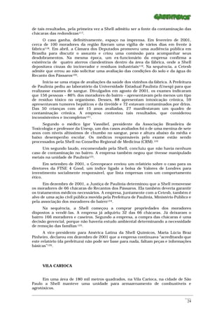de tais resultados, pela primeira vez a Shell admitiu ser a fonte da contaminação das
chácaras das redondezas117.
      O caso ganha, definitivamente, espaço na imprensa. Em fevereiro de 2001,
cerca de 100 moradores da região fizeram uma vigília de vários dias em frente à
fábrica118. Em abril, a Câmara dos Deputados promoveu uma audiência pública em
Brasília para discutir o assunto e criou uma comissão para acompanhar seus
desdobramentos. Na mesma época, um ex-funcionário da empresa confirma a
existência de quatro aterros clandestinos dentro da área da fábrica, onde a Shell
depositava cinzas do incinerador e resíduos industriais119. Na sequência, a Cetesb
admite que errou ao não solicitar uma avaliação das condições do solo e da água do
Recanto dos Pássaros120.
      Inicia-se uma etapa de avaliações da saúde dos vizinhos da fábrica. A Prefeitura
de Paulínia pediu ao laboratório da Universidade Estadual Paulista (Unesp) para que
realizasse exames de sangue. Divulgados em agosto de 2001, os exames indicaram
que 156 pessoas – 86% dos moradores do bairro – apresentavam pelo menos um tipo
de resíduo tóxico no organismo. Desses, 88 apresentam intoxicação crônica, 59
apresentavam tumores hepáticos e da tireóide e 72 estavam contaminados por drins.
Das 50 crianças com até 15 anos avaliadas, 27 manifestavam um quadro de
contaminação crônica. A empresa contestou tais resultados, que considerou
inconsistentes e incompletos121.
     Segundo o médico Igor Vassilief, presidente da Associação Brasileira de
Toxicologia e professor da Unesp, um dos casos avaliados foi o de uma menina de sete
anos com níveis altíssimos de chumbo no sangue, peso e altura abaixo da média e
baixo desempenho escolar. Os médicos responsáveis pelo exame estão sendo
processados pela Shell no Conselho Regional de Medicina (CRM).122
     Um segundo laudo, encomendado pela Shell, concluiu que não havia nenhum
caso de contaminação no bairro. A empresa também negou que tivesse manipulado
metais na unidade de Paulínia123.
       Em setembro de 2001, o Greenpeace enviou um relatório sobre o caso para os
diretores da FTSE 4 Good, um índice ligado a bolsa de Valores de Londres para
investimento socialmente responsável, que lista empresas com um comportamento
ético.
      Em dezembro de 2001, a Justiça de Paulínia determinou que a Shell removesse
os moradores de 66 chácaras do Recantos dos Pássaros. Ela também deveria garantir
os tratamentos médicos necessários. A empresa, juntamente com a Cetesb, também é
alvo de uma ação civil pública movida pela Prefeitura de Paulínia, Ministério Público e
pela associação dos moradores do bairro124.
      Na sequência, a Shell começou a comprar propriedades dos moradores
dispostos a vendê-las. A empresa já adquiriu 32 das 66 chácaras. Já deixaram o
bairro 166 moradores e caseiros. Segundo a empresa, a compra das chácaras é uma
decisão gerencial, porque não haveria estudo ambiental determinando a necessidade
de remoção das famílias 125.
      A vice-presidente para América Latina da Shell Químicos, Maria Lúcia Braz
Pinheiro, declarou em dezembro de 2001 que a empresa continuava “acreditando que
este relatório (da prefeitura) não pode ser base para nada, faltam peças e informações
básicas”126.




      VILA CARIOCA


      Em uma área de 180 mil metros quadrados, na Vila Carioca, na cidade de São
Paulo a Shell manteve uma unidade para armazenamento de combustíveis e
agrotóxicos.
_________________________________________________________________________________________________________
                                                                                                    ____
                                                                                                     24
 