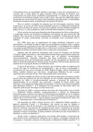 A descoberta levou as autoridades alemãs a investigar a fonte da contaminação e a
concluir que a ração diária do gado continha níveis elevados de dioxina. Seis
componentes da ração foram analisados separadamente e o farelo de polpa cítrica
proveniente do Brasil foi isolado como sendo a fonte. Em abril de 1998, logo após a
suspensão do uso do farelo de polpa cítrica brasileiro pela Alemanha, a Comunidade
Econômica Européia baniu as importações do produto do Brasil.
     Para se avaliar o tamanho do prejuízo que tal interrupção acarretou, basta
lembrar que, só no ano de 1997, foram expedidas mais de 1,3 milhão de toneladas de
polpa cítrica do Porto de Santos. Na época da proibição, haviam 94.900 toneladas de
polpa cítrica e 11 mil toneladas de ração contendo farelo brasileiro na Europa130.
      Pelos cálculos da Associação Brasileira dos Exportadores de Cítricos (Abecitrus),
a suspensão trouxe aos produtores brasileiros um prejuízo de pelo menos R$ 100
milhões. Eles não foram os únicos prejudicados no episódio. A destruição de 40 mil
toneladas de polpa contaminada, estocada na Holanda, teria consumido US$ 6
milhões.
      Em 1998, para que as importações de polpa brasileira voltassem a ser
autorizadas, a Comissão Européia exigiu uma investigação completa sobre a origem
da contaminação e garantias de que ela seria eliminada. A investigação foi realizada
em conjunto pelo Ministério da Agricultura, a Abecitrus e técnicos europeus e indicou
o depósito da Solvay em Santo André como a origem da contaminação.
      Algumas das 40 amostras analisadas pelo Centro de Pesquisa em Petróleo
(Cempes), ligado à Petrobras, e pelo laboratório alemão Ergo apresentaram índices de
contaminação milhares de vezes maiores que os padrões recomendados
internacionalmente. Segundo relatórios das duas instituições, as amostras
apresentaram níveis de contaminação variados, de 0,8 nanogramas de dioxinas por
quilo de material analisado até 56 mil ng/kg. Os padrões internacionais aprovam um
máximo de 0,5 ng/kg de dioxina em alimentos secos.
     À época da denúncia, a Solvay declarou que cumprira todas as exigências da
Cetesb tão logo foi notificada da contaminação e que já havia interrompido o
escoamento de sua cal em meados de 1998. Rogério Fragale, diretor industrial da
Solvay, também afirmou que não havia comprovação definitiva de que a polpa
exportada para a Europa tivesse sido contaminada pela cal da Solvay.
     A mesma unidade da Solvay já tinha sido denunciada pelo Greenpeace quatro
meses antes da revelação de que seu depósito de cal continha organoclorados. Em
dezembro de 1998, a não-governamental apontou a presença de mercúrio e
organoclorados no rio Grande, que atravessa a unidade de Santo André. Esta
denúncia, contestada pelo órgão ambiental paulista, a Cetesb, está sendo investigada
pelo Ministério Público131. A 3ª Delegacia do Consumidor de São Paulo abriu um
inquérito policial para investigar as duas denúncias.
      Em julho de 1999, a empresa assinou um termo de compromisso com a Cetesb
e o Ministério Público paulista, comprometendo-se a passar as informações
necessárias para esclarecer as razões da contaminação do depósito de cal. A empresa
admite a presença de uma série de dioxinas em 10% do depósito, mas nega que haja
indícios de 2,3,7,8 Tetra CDD — tipo de dioxina associado à incidência de câncer em
ratos —, informação que é contestada pelo Greenpeace132.
      Em dezembro de 1999 a Solvay assinou com o Ministério Público paulista, a
agência ambiental Cetesb e o Greenpeace um acordo no qual se obrigou a
descontaminar o leito do rio Grande e o seu depósito de cal num prazo de dois anos,
além de construir uma barreira de emergência para conter o vazamento de material
tóxico para o meio ambiente. A possibilidade de incinerar os resíduos foi descartada,
tamanho o volume acumulado. A Solvay também concordou em não comercializar ou
distribuir a cal de seu depósito133.
     Desde então, a empresa apresentou um estudo onde propôs a construção de
uma barreira para confinamento hidráulico dos resíduos, tecnologia criticada pelo
Greenpeace. A questão continua em discussão no Ministério Público paulista134. A
_________________________________________________________________________________________________________
                                                                                                    ____
                                                                                                     26
 
