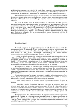 pedido do Greenpeace, em fevereiro de 2002, duas empresas que detêm tecnologias
capazes de destruir os materiais tóxicos presentes no depósito da Solvay colocaram-se
a disposição do Ministério Público a fim de demonstrar a eficácia das tecnologias135.
      Não foi feita nenhuma investigação de uma possível contaminação em território
brasileiro causada pela cal contaminada com dioxina comercializada pelas empresas
Carbotex e Minercal, outra companhia que recolhia resíduos no depósito de Santo
André136.
      Em abril de 2002, mais de 200 moradores e estudantes do ABC paulista
participaram de uma passeata contra a contaminação da represa Billings, um dos
mananciais da Grande São Paulo, pela indústria. O grupo foi liderado pelo Sindicato
dos Químicos de Santo André e pelas organizações não-governamentais Movimento de
Defesa da Vida (MDV) e Grupo Ecológico Consciência. Os manifestantes foram
recebidos pela direção da empresa, que prometeu apresentar os resultados do plano
para diminuir a poluição. Eles pretendiam pedir à matriz a demissão coletiva da
diretoria da unidade137.




      Tonolli do Brasil


      A Tonolli, empresa do grupo Italmagnésio, recicla baterias desde 1976. Em
dezembro de 2001, a fábrica de Jacareí, no interior de São Paulo, foi interditada pela
Justiça local por armazenar 120 mil toneladas de escória contaminada com chumbo a
céu aberto, o que estaria provocando contaminação do lençol freático,
comprometendo a qualidade da água que abastece a região138.
      O metal foi encontrado no solo, na água e em hortaliças produzidas num raio de
400 metros. Moradores e funcionários também apresentaram presença de chumbo no
organismo, porém abaixo do limite máximo permitido pela Organização Mundial da
Saúde139. A Tonolli está instalada desde 77 no bairro Parateí do Meio, na zona rural
da cidade. Ela está localizada próxima ao rio Parateí – afluente do rio Paraíba. Ao
redor da fábrica há várias plantações e fazenda de criação de animais.
      A interdição da fábrica foi solicitada pelo Ministério Público no fim de 2000. O
órgão já vinha negociando com a empresa havia anos. Numa das interpelações, em
1998, o superintendente da Tonolli, Ruy Marqueto, disse que desconhecia qualquer
estudo que apontasse risco ao meio ambiente por causa do chumbo armazenado no
pátio da fábrica.
     A Cetesb interditou a Tonolli por nove meses em 1995 pelo mesmo motivo. Nove
meses depois, a empresa voltou a operar, com o compromisso de tratar os resíduos
industriais e retirar o chumbo do local em um prazo de dois anos.
      O prazo para a remoção do chumbo venceu e o material continua no pátio da
fábrica.
      O agricultor Geraldo Fernandes, 58 anos, é vizinho da Tonolli e disse que
sempre sente ardor nos olhos, nariz e garganta, além de dor de cabeça. Fernandes
declarou que tanto ele como os vizinhos já tiveram vários animais mortos, sem motivo
aparente. Fernandes também possui cópia de um abaixo-assinado com mais de 500
assinaturas, pedindo providências às autoridades em relação à poluição gerada pela
Tonolli140.
       A imprensa local cita outros moradores da região que se queixam da presença
da empresa. É o caso de Célia dos Santos, diretora de uma escola a 2 quilômetros da
fábrica, que informa que vários alunos reclamam de ardor nos olhos e dor de cabeça.
Já o agricultor Joaquim Martins disse que o pomar do seu sítio estava secando e que
ele já havia perdido 50 laranjeiras141.

_________________________________________________________________________________________________________
                                                                                                    ____
                                                                                                     27
 