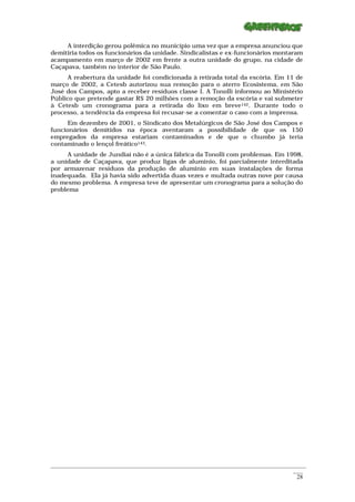 A interdição gerou polêmica no município uma vez que a empresa anunciou que
demitiria todos os funcionários da unidade. Sindicalistas e ex-funcionários montaram
acampamento em março de 2002 em frente a outra unidade do grupo, na cidade de
Caçapava, também no interior de São Paulo.
     A reabertura da unidade foi condicionada à retirada total da escória. Em 11 de
março de 2002, a Cetesb autorizou sua remoção para o aterro Ecosistema, em São
José dos Campos, apto a receber resíduos classe I. A Tonolli informou ao Ministério
Público que pretende gastar R$ 20 milhões com a remoção da escória e vai submeter
à Cetesb um cronograma para a retirada do lixo em breve142. Durante todo o
processo, a tendência da empresa foi recusar-se a comentar o caso com a imprensa.
      Em dezembro de 2001, o Sindicato dos Metalúrgicos de São José dos Campos e
funcionários demitidos na época aventaram a possibilidade de que os 150
empregados da empresa estariam contaminados e de que o chumbo já teria
contaminado o lençol freático143.
     A unidade de Jundiaí não é a única fábrica da Tonolli com problemas. Em 1998,
a unidade de Caçapava, que produz ligas de alumínio, foi parcialmente interditada
por armazenar resíduos da produção de alumínio em suas instalações de forma
inadequada. Ela já havia sido advertida duas vezes e multada outras nove por causa
do mesmo problema. A empresa teve de apresentar um cronograma para a solução do
problema




_________________________________________________________________________________________________________
                                                                                                    ____
                                                                                                     28
 