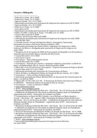 Citações e Bibliografia

1 Folha de S. Paulo, 30/4/2002
2 Folha de S. Paulo, 23/4/2002
3 Agência Estado, 10 e 12/4/2002
4 Informações prestadas pela Assessoria de Imprensa da empresa em 29/4/2002
5 Agência Estado, 10 e 12/4/2002
6 Folha de S. Paulo, 12/4/2002
7 www.ajax.com.br
8 Informações prestadas pela Assessoria de Imprensa da empresa em 29/4/2002
9 GZM 5/9/2001 e Folha de S. Paulo, 7/6/2001 e14/11/2001
10 Gazeta Mercantil 26/6/2000
11 Balanço Anual Gazeta Mercantil 2000
12 Informações prestadas pela assessoria de Imprensa da empresa em maio/2002
13 Veja 06/08/1997
14 Chumbo Grosso: O Caso das Baterias Moura, Greenpeace/Associação

Pernambucana para a Defesa da Natureza (Aspan), 1997
15 Informações prestadas por Paulo Clebert, engenheiro de Segurança e Meio

Ambiente da Moura e divulgadas pela assessoria de Imprensa da empresa em
maio/2002
16 Despacho de 22 de janeiro de 2002 da Procuradoria da República em Pernambuco,

assinado pelo procurador Marcos Antônio da Silva Costa
17 Gazeta Mercantil, 13/3/2002
18 www.bayer.com.br
19 Greenpeace – Bayer Informações Gerais
20 Gazeta Mercantil, 20/3/2001
21 Greenpeace - Poluição por metais e compostos orgânicos associada à unidade da

Bayer em Belford Roxo, Rio de Janeiro, Brasil Dezembro 2000
22 Ofício IDC nº 61/01 da Feema e Greenpeace – Pequeno Inventário de Pops no Brasil
23 Gazeta Mercantil, 23 e 24/1/2001
24 Informação prestada pela Assessoria de Comunicações da Bayer
25 Ofício da Bayer ao Ministério Público do Estado do Rio de Janeiro, 10/5/2001
26 Greenpeace - Carta à Polícia Federal março 01
27 Informação prestada por Eckart-Michael Pohl, da Assessoria de Comunicações da

Bayer, em abril de 2002
28 Ofícios IDC 27/02 e IDC 217/02 – 1ª Promotoria de Defesa dos Interesses Difusos –

6º CREADIN - Ministério Público do Estado do Rio de Janeiro
29 Greenpeace – c-prior-Carbocloro 140900
30 www.carbocloro.com.br
31 ACPO, www.webagua.com.br
32 Workshop Avaliação Global do Mercúrio – São Paulo - 20 e 21 de fevereiro de 2002

– A Influência da Indústria de Cloro-Soda na Baixada Santista Visão do Trabalhador –
organizado pela ACPO – Associação de Combate aos POPs
33 Contaminantes na Bacia do Rio Cubatão e seus Reflexos na Biota Aquática –

Cetesb – São Paulo – SP – agosto/1990 e Workshop Avaliação Global do Mercúrio –
São Paulo - 20 e 21 de fevereiro de 2002 – A Influência da Indústria de Cloro-Soda na
Baixada Santista Visão do Trabalhador – organizado pela ACPO – Associação de
Combate aos POPs
34 Workshop Avaliação Global do Mercúrio – São Paulo - 20 e 21 de fevereiro de 2002

– A Influência da Indústria de Cloro-Soda na Baixada Santista Visão do Trabalhador –
organizado pela ACPO – Associação de Combate aos POPs
35 Termo de Declarações do Ministério Público do Estado de São Paulo, 26/3/1998
36 Workshop Avaliação Global do Mercúrio – São Paulo - 20 e 21 de fevereiro de 2002

– A Influência da Indústria de Cloro-Soda na Baixada Santista Visão do Trabalhador –
organizado pela ACPO – Associação de Combate aos POPs
37 ACPO, www.webagua.com.br
38 Informações prestadas pela assessoria de imprensa da Carbocloro,

em maio/2002

_________________________________________________________________________________________________________
                                                                                                    ____
                                                                                                     29
 