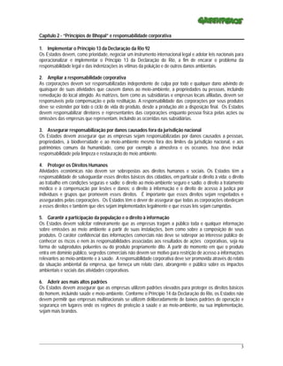 Capítulo 2 - “Princípios de Bhopal” e responsabilidade corporativa

1. Implementar o Princípio 13 da Declaração da Rio 92
Os Estados devem, como prioridade, negociar um instrumento internacional legal e adotar leis nacionais para
operacionalizar e implementar o Princípio 13 da Declaração do Rio, a fim de encarar o problema da
responsabilidade legal e das indenizações às vítimas da poluição e de outros danos ambientais.

2. Ampliar a responsabilidade corporativa
As corporações devem ser responsabilizadas independente de culpa por todo e qualquer dano advindo de
quaisquer de suas atividades que causem danos ao meio-ambiente, a propriedades ou pessoas, incluindo
remediação do local atingido. As matrizes, bem como as subsidiárias e empresas locais afiliadas, devem ser
responsáveis pela compensação e pela restituição. A responsabilidade das corporações por seus produtos
deve se estender por todo o ciclo de vida do produto, desde a produção até a disposição final. Os Estados
devem responsabilizar diretores e representantes das corporações enquanto pessoa física pelas ações ou
omissões das empresas que representam, incluindo as ocorridas nas subsidiárias.

3. Assegurar responsabilização por danos causados fora da jurisdição nacional
Os Estados devem assegurar que as empresas sejam responsabilizadas por danos causados a pessoas,
propriedades, à biodiversidade e ao meio-ambiente mesmo fora dos limites da jurisdição nacional, e aos
patrimônios comuns da humanidade, como por exemplo a atmosfera e os oceanos. Isso deve incluir
responsabilidade pela limpeza e restauração do meio ambiente.

4. Proteger os Direitos Humanos
Atividades econômicas não devem ser sobrepostas aos direitos humanos e sociais. Os Estados têm a
responsabilidade de salvaguardar esses direitos básicos dos cidadãos, em particular o direito à vida; o direito
ao trabalho em condições seguras e sadio; o direito ao meio-ambiente seguro e sadio; o direito a tratamento
médico e à compensação por lesões e danos; o direito à informação e o direito de acesso à justiça por
indivíduos e grupos que promovem esses direitos. É importante que esses direitos sejam respeitados e
assegurados pelas corporações. Os Estados têm o dever de assegurar que todas as corporações obedeçam
a esses direitos e também que eles sejam implementados legalmente e que essas leis sejam cumpridas.

5. Garantir a participação da população e o direito à informação
Os Estados devem solicitar rotineiramente que as empresas tragam a público toda e qualquer informação
sobre emissões ao meio ambiente a partir de suas instalações, bem como sobre a composição de seus
produtos. O caráter confidencial das informações comerciais não deve se sobrepor ao interesse público de
conhecer os riscos e nem às responsabilidades associadas aos resultados de ações corporativas, seja na
forma de subprodutos poluentes ou do produto propriamente dito. A partir do momento em que o produto
entra em domínio público, segredos comerciais não devem ser motivo para restrição de acesso a informações
relevantes ao meio-ambiente e à saúde. A responsabilidade corporativa deve ser promovida através do relato
da situação ambiental da empresa, que forneça um relato claro, abrangente e público sobre os impactos
ambientais e sociais das atividades corporativas.

6. Aderir aos mais altos padrões
Os Estados devem assegurar que as empresas utilizem padrões elevados para proteger os direitos básicos
do homem, incluindo saúde e meio-ambiente. Conforme o Princípio 14 da Declaração do Rio, os Estados não
devem permitir que empresas multinacionais se utilizem deliberadamente de baixos padrões de operação e
segurança em lugares onde os regimes de proteção à saúde e ao meio-ambiente, ou sua implementação,
sejam mais brandos.




_____________________________________________________________________________________________________________
                                                                                                             3
 