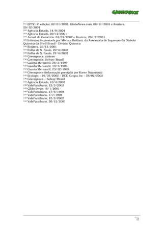 121 EPTV (1ª edição), 02/01/2002, GloboNews.com, 08/11/2001 e Reuters,

20/12/2001
122 Agência Estado, 14/9/2001
123 Agência Estado, 20/12/2001
124 Jornal do Comércio, 01/01/2002 e Reuters, 20/12/2001
125 Informação prestada por Mônica Baldani, da Assessoria de Imprensa da Divisão

Química da Shell Brasil - Divisão Química
126 Reuters, 20/12/2001
127 Folha de S. Paulo, 20/4/2002
128 Folha de S. Paulo, 22/4/2002
129 Greenpeace, síntese
130 Greenpeace, Solvay/Brasil
131 Gazeta Mercantil, 26/3/1999
132 Gazeta Mercantil, 13/7/1999
133 Gazeta Mercantil, 23/12/1999
134 Greenpeace (informação prestada por Karen Suassuna)
135 Ecologic – 26/02/2002 / BCD Gropu Inc – 26/02/2002
136 Greenpeace – Solvay/Brasil
137 Agência Estado, 10/4/2002
138 ValeParaibano, 12/3/2002
139 Globo News 16/1/2001
140 ValeParaibano, 27/6/1998
141 ValeParaibano, 7/7/1998
142 ValeParaibano, 12/3/2002
143 ValeParaibano, 20/12/2001




_________________________________________________________________________________________________________
                                                                                                    ____
                                                                                                     32
 