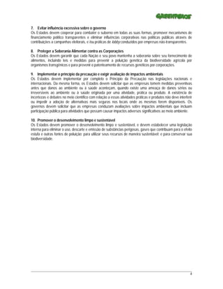 7. Evitar influência excessiva sobre o governo
Os Estados devem cooperar para combater o suborno em todas as suas formas, promover mecanismos de
financiamento político transparentes e eliminar influências corporativas nas políticas públicas através de
contribuições a campanhas eleitorais, e /ou práticas de lobby conduzidos por empresas não-transparentes.

8. Proteger a Soberania Alimentar contra as Corporações
Os Estados devem garantir que cada Nação e seu povo mantenha a soberania sobre seu fornecimento de
alimentos, incluindo leis e medidas para prevenir a poluição genética da biodiversidade agrícola por
organismos transgênicos e para prevenir o patenteamento de recursos genéticos por corporações.

9. Implementar o princípio da precaução e exigir avaliação de impactos ambientais
Os Estados devem implementar por completo o Princípio da Precaução nas legislações nacionais e
internacionais. Da mesma forma, os Estados devem solicitar que as empresas tomem medidas preventivas
antes que danos ao ambiente ou à saúde aconteçam, quando existe uma ameaça de danos sérios ou
irreversíveis ao ambiente ou à saúde originada por uma atividade, prática ou produto. A existência de
incertezas e debates no meio científico com relação a essas atividades práticas e produtos não deve interferir
ou impedir a adoção de alternativas mais seguras nos locais onde as mesmas forem disponíveis. Os
governos devem solicitar que as empresas conduzam avaliações sobre impactos ambientais que incluam
participação pública para atividades que possam causar impactos adversos significativos ao meio ambiente.

10. Promover o desenvolvimento limpo e sustentável
Os Estados devem promover o desenvolvimento limpo e sustentável, e devem estabelecer uma legislação
interna para eliminar o uso, descarte e emissão de substâncias perigosas, gases que contribuam para o efeito
estufa e outras fontes de poluição; para utilizar seus recursos de maneira sustentável; e para conservar sua
biodiversidade.




_____________________________________________________________________________________________________________
                                                                                                            4
 