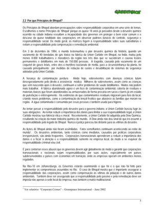 2.2 Por que Princípios de Bhopal?

Os Princípios de Bhopal abordam preocupações sobre responsabilidade corporativa em uma série de temas.
Escolhemos o nome Princípios de ‘Bhopal’ porque os quase 18 anos já passados desde o desastre químico
ocorrido na cidade indiana ressaltam a incapacidade dos governos em proteger o bem estar comum e o
descaso da quase totalidade das corporações em observar padrões básicos de controle, segurança e
responsabilidade social. De modo geral, as matrizes fogem à responsabilidade sobre suas subsidiárias e
evitam a responsabilidade pela compensação e remediação ambiental.

Em 3 de dezembro de 1984, o mundo testemunhou o pior desastre químico da história, quando um
vazamento de 40 toneladas de gás tóxico na fábrica da Union Carbide em Bhopal, na Índia, matou pelo
menos 8.000 trabalhadores e moradores da região nos três dias que se sucederam e causou lesões
permanentes e debilitantes em mais de 150.000 pessoas. A tragédia, causada pelo vazamento de um
coquetel de gases letais, entre eles o mortífero isocianato de metila, para a circunvizinhança da planta, foi
causada principalmente por medidas de redução de custos e desabilitação de sistemas de segurança
adotadas pela Union Carbide.

A herança de contaminação perdura. Ainda hoje, sobreviventes com doenças crônicas lutam
desesperadamente pelo direito à assistência médica. Milhares de sobreviventes, assim como as crianças
que vêm nascendo após o desastre, continuam a sofrer problemas de saúde debilitantes. Muitos não podem
mais trabalhar. A fábrica abandonada agora é um foco de contaminação ambiental, coberta de resíduos e
materiais tóxicos que foram abandonados ou armazenados de forma precária em sacos e barris já em estado
de putrefação e enferrujamento. Há evidências de que contaminantes residuais migraram para fora do local,
criando novos problemas, como a contaminação do lençol freático que abastece as famílias que moram na
região. A água contaminada é consumida por essas pessoas e também usada para higiene.

Ao tentar passar a responsabilidade pelo desastre para o governo indiano, a Union Carbide buscou fugir às
suas obrigações. Ao tentar reduzir a importância dos danos para limitar a sua responsabilidade legal, a Union
Carbide mostrou sua falência ética e moral. Recentemente, a Union Carbide foi adquirida pela Dow Química,
resultando na criação da maior indústria química do mundo. A Dow ainda não deu sinal de que irá assumir a
responsabilidade pelo legado de Bhopal. Nunca a justiça pareceu tão distante para as vítimas do desastre.

As lições de Bhopal ainda não foram assimiladas. Fatos semelhantes continuam acontecendo ao redor do
mundo1. Os desastres ambientais, tanto crônicos como imediatos, causados por práticas corporativas
irresponsáveis, são ainda freqüentes. Corporações transnacionais aprenderam a reduzir a importância dos
danos e a focar a atenção e a responsabilidade somente na empresa local, de modo a se esquivar da
responsabilidade criminal e/ou civil.

É para contornar esses abusos que os governos devem agir globalmente de modo a garantir que corporações
transnacionais e nacionais sejam responsabilizadas por suas ações, especialmente em países
subdesenvolvidos e países com economias em transição, onde as empresas operam em ambientes menos
regulados.

Na Rio+10 em Johanesburgo, os Governos estarão examinando o que foi e o que não foi feito para
implementar os compromissos assumidos no Rio. O caso de Bhopal mostra que é importante assegurar a
responsabilidade das corporações, assim como compensação às vítimas da poluição e de outros danos
ambientais. Também deve ser assegurado que a responsabilidade pelo passivo e pela remediação deve ser
imposta não apenas à sede local da empresa, mas também à matriz multinacional.

1
    Ver relatório: “Corporate Crimes” – Greenpeace International – June 2002


_____________________________________________________________________________________________________________
                                                                                                           5
 