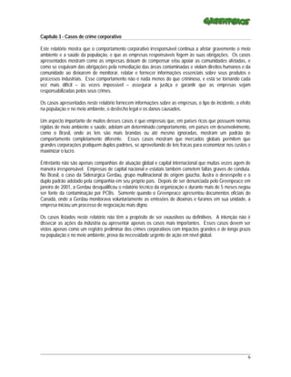 Capítulo 3 - Casos de crime corporativo

Este relatório mostra que o comportamento corporativo irresponsável continua a afetar gravemente o meio
ambiente e a saúde da população, e que as empresas responsáveis fogem às suas obrigações. Os casos
apresentados mostram como as empresas deixam de compensar e/ou apoiar as comunidades afetadas, e
como se esquivam das obrigações pela remediação das áreas contaminadas e violam direitos humanos e da
comunidade ao deixarem de monitorar, relatar e fornecer informações essenciais sobre seus produtos e
processos industriais. Esse comportamento não é nada menos do que criminoso, e está se tornando cada
vez mais difícil – às vezes impossível – assegurar a justiça e garantir que as empresas sejam
responsabilizadas pelos seus crimes.

Os casos apresentados neste relatório fornecem informações sobre as empresas, o tipo de incidente, o efeito
na população e no meio ambiente, o desfecho legal e os danos causados.

Um aspecto importante de muitos desses casos é que empresas que, em países ricos que possuem normas
rígidas de meio ambiente e saúde, adotam um determinado comportamento, em países em desenvolvimento,
como o Brasil, onde as leis são mais brandas ou até mesmo ignoradas, mostram um padrão de
comportamento completamente diferente. Esses casos mostram que mercados globais permitem que
grandes corporações pratiquem duplos padrões, se aproveitando de leis fracas para economizar nos custos e
maximizar o lucro.

Entretanto não são apenas companhias de atuação global e capital internacional que muitas vezes agem de
maneira irresponsável. Empresas de capital nacional e estatais também cometem faltas graves de conduta.
No Brasil, o caso da Siderúrgica Gerdau, grupo multinacional de origem gaúcha, ilustra o desrespeito e o
duplo padrão adotado pela companhia em seu próprio país. Depois de ser denunciada pelo Greenpeace em
janeiro de 2001, a Gerdau desqualificou o relatório técnico da organização e durante mais de 5 meses negou
ser fonte da contaminação por PCBs. Somente quando o Greenpeace apresentou documentos oficiais do
Canadá, onde a Gerdau monitorava voluntariamente as emissões de dioxinas e furanos em sua unidade, a
empresa iniciou um processo de negociação mais digno.

Os casos listados neste relatório não têm a propósito de ser exaustivos ou definitivos. A intenção não é
dissecar as ações da indústria ou apresentar apenas os casos mais importantes. Esses casos devem ser
vistos apenas como um registro preliminar dos crimes corporativos com impactos grandes e de longo prazo
na população e no meio ambiente, prova da necessidade urgente de ação em nível global.




_____________________________________________________________________________________________________________
                                                                                                           6
 
