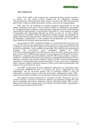 Aterro Mantovani


      Entre 1974 a 1987, o Aterro Mantovani, instalado em Santo Antônio da Posse,
no interior de São Paulo recebeu resíduos de 61 indústrias, inclusive
Johnson&Johnson, Mercedes Benz, Basf, Texaco e Du Pont. Em 1987 ele foi fechado
pela Cetesb, a agência ambiental paulista, devido a uma série de irregularidades.
       Parte das 150 mil toneladas de resíduos perigosos depositadas em 22 mil
metros quadrados vazou para o lençol freático. Dentre as substâncias encontradas
ali, há organoclorados, solventes e metais pesados. Segundo a Cetesb, foi identificada
a presença do organoclorado 1,2 dicloroetano num índice 5,7 vezes superior ao limite
recomendado pela Organização Mundial da Saúde no poço de um sítio vizinho.
A prefeitura do município vizinho de Jaguariúna realizou exames nos moradores da
região, relativamente pouco povoada. Pelo menos até o fim de 2001, não havia registro
de indivíduos contaminados. O caso também foi acompanhado pela Curadoria de
Meio Ambiente de Paulínia, cidade principal da região.
      Em setembro de 2001, o Ministério Público e a Cetesb fecharam um acordo com
cerca de 40 empresas que utilizaram os serviços do aterro em que se comprometeram
a colaborar com parte dos R$ 6 milhões necessários para esquadrinhar a área de 20
mil metros quadrados e tomar medidas emergenciais. Oito empresas que depositaram
resíduos      ali    encerraram       suas     atividades    depois     de     1987.
A Du Pont de Paulínia pagou US$ 300 mil para trazer de volta a maior parte do seu
lixo e outros US$ 3 milhões para incinerá-lo, pouco depois do fechamento do aterro.
Também se programou para desembolsar mais R$ 300 mil para ajudar a mapear o
problema e instalar barreiras físicas que impeçam a propagação dos poluentes. Para a
empresa, entretanto, não haveria conduta a ajustar, já que o aterro foi devidamente
autorizado e recomendado pela Cetesb numa época em que era precária a legislação
sobre o assunto. Política semelhante adotou a Texaco, que estima ter depositado 3 mil
quilos de borras de diesel no aterro.
     Em 1996, o proprietário do aterro, Waldemar Mantovani, foi condenado a fazer
a recuperação ambiental da área. A sentença, que prevê o pagamento de uma
indenização, não foi executada porque não se conseguiu estimar o valor da
indenização e também porque os bens do proprietário—indisponíveis desde 1996 –
eram muito inferiores ao mínimo necessário para a adoção das medidas emergenciais.
      Em audiência pública promovida em novembro de 2001, Mantovani, que tem
evitado comentar o assunto na Imprensa, admitiu que depositou resíduos fora das
áreas autorizadas pela Cetesb. Segundo a agência ambiental, desde 1987 o aterro
Mantovani recebeu três advertências e cinco multas. Em maio de 2001, o proprietário
recebeu multa da ordem de R$ 93 mil9.




_________________________________________________________________________________________________________
                                                                                                    ____
                                                                                                      8
 