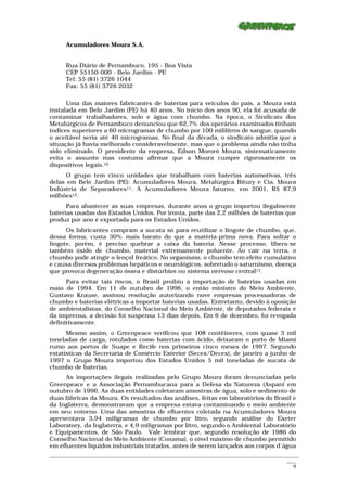 Acumuladores Moura S.A.


      Rua Diário de Pernambuco, 195 - Boa Vista
      CEP 55150-000 - Belo Jardim - PE
      Tel: 55 (81) 3726 1044
      Fax: 55 (81) 3726 2032

      Uma das maiores fabricantes de baterias para veículos do país, a Moura está
instalada em Belo Jardim (PE) há 40 anos. No início dos anos 90, ela foi acusada de
contaminar trabalhadores, solo e água com chumbo. Na época, o Sindicato dos
Metalúrgicos de Pernambuco denunciou que 62,7% dos operários examinados tinham
índices superiores a 60 microgramas de chumbo por 100 mililitros de sangue, quando
o aceitável seria até 40 microgramas. No final da década, o sindicato admitia que a
situação já havia melhorado consideravelmente, mas que o problema ainda não tinha
sido eliminado. O presidente da empresa, Edson Mororó Moura, sistematicamente
evita o assunto mas costuma afirmar que a Moura cumpre rigorosamente os
dispositivos legais.10
      O grupo tem cinco unidades que trabalham com baterias automotivas, três
delas em Belo Jardim (PE): Acumuladores Moura, Metalúrgica Bitury e Cia. Moura
Indústria de Separadores11. A Acumuladores Moura faturou, em 2001, R$ 87,9
milhões12.
      Para abastecer as suas empresas, durante anos o grupo importou ilegalmente
baterias usadas dos Estados Unidos. Por ironia, parte das 2,2 milhões de baterias que
produz por ano é exportada para os Estados Unidos.
      Os fabricantes compram a sucata só para reutilizar o lingote de chumbo, que,
dessa forma, custa 30% mais barato do que a matéria-prima nova. Para soltar o
lingote, porém, é preciso quebrar a caixa da bateria. Nesse processo, libera-se
também óxido de chumbo, material extremamente poluente. Ao cair na terra, o
chumbo pode atingir o lençol freático. No organismo, o chumbo tem efeito cumulativo
e causa diversos problemas hepáticos e neurológicos, sobretudo o saturnismo, doença
que provoca degeneração óssea e distúrbios no sistema nervoso central13.
      Para evitar tais riscos, o Brasil proibiu a importação de baterias usadas em
maio de 1994. Em 11 de outubro de 1996, o então ministro do Meio Ambiente,
Gustavo Krause, assinou resolução autorizando nove empresas processadoras de
chumbo e baterias elétricas a importar baterias usadas. Entretanto, devido à oposição
de ambientalistas, do Conselho Nacional do Meio Ambiente, de deputados federais e
da imprensa, a decisão foi suspensa 13 dias depois. Em 6 de dezembro, foi revogada
definitivamente.
      Mesmo assim, o Greenpeace verificou que 108 contêineres, com quase 3 mil
toneladas de carga, rotulados como baterias com ácido, deixaram o porto de Miami
rumo aos portos de Suape e Recife nos primeiros cinco meses de 1997. Segundo
estatísticas da Secretaria de Comércio Exterior (Secex/Decex), de janeiro a junho de
1997 o Grupo Moura importou dos Estados Unidos 5 mil toneladas de sucata de
chumbo de baterias.
      As importações ilegais realizadas pelo Grupo Moura foram denunciadas pelo
Greenpeace e a Associação Pernambucana para a Defesa da Natureza (Aspan) em
outubro de 1996. As duas entidades coletaram amostras de água, solo e sedimento de
duas fábricas da Moura. Os resultados das análises, feitas em laboratórios do Brasil e
da Inglaterra, demonstravam que a empresa estava contaminando o meio ambiente
em seu entorno. Uma das amostras de efluentes coletada na Acumuladores Moura
apresentava 3,94 miligramas de chumbo por litro, segundo análise do Exeter
Laboratory, da Inglaterra, e 4,9 miligramas por litro, segundo o Ambiental Laboratório
e Equipamentos, de São Paulo. Vale lembrar que, segundo resolução de 1986 do
Conselho Nacional do Meio Ambiente (Conama), o nível máximo de chumbo permitido
em efluentes líquidos industriais tratados, antes de serem lançados aos corpos d´água
_________________________________________________________________________________________________________
                                                                                                    ____
                                                                                                      9
 
