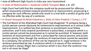 • view of different High Courts in India was very inconsistent 
• in State of Maharashtra v. Syndicate (1963) Transport Bom. L.R. 197 
• High Court had held that the company could not be prosecuted for offenses 
which necessarily entailed corporal punishment or imprisonment; prosecuting a 
company for such offenses would only result in a trial with a verdict of guilty and 
no effective order by way of a sentence 
• in Oswal Vanaspati & Allied Industries v. State of Uttar Pradesh 1 Comp.L.J.172 
• The Full Bench of the Allahabad High Court had disagreed: “A company being a 
juristic person cannot obviously be sentenced to imprisonment as it cannot suffer 
imprisonment. It is settled law that sentence or punishment must follow 
conviction; and if only corporal punishment is prescribed, a company which is a 
juristic person cannot be prosecuted as it cannot be punished. If, however, both 
sentence of imprisonment and fine is prescribed for natural persons and juristic 
persons jointly, then, though the sentence of imprisonment cannot be awarded 
to a company, the sentence of fine can be imposed on it. Legal sentence is the 
sentence prescribed by law. A sentence which is in excess of the sentence 
prescribed is always illegal; but a sentence which is less than the sentence may 
not in all cases be illegal” 
 
