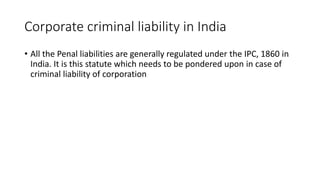Corporate criminal liability in India 
• All the Penal liabilities are generally regulated under the IPC, 1860 in 
India. It is this statute which needs to be pondered upon in case of 
criminal liability of corporation 
 