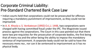 Corporate Criminal Liability: 
Pre-Standard Chartered Bank Case Law 
• Indian courts held that corporations could not be prosecuted for offenses 
requiring a mandatory punishment of imprisonment, as they could not be 
imprisoned. 
• In A. K. Khosla v. S. Venkatesan (1992) Cr.L.J. 1448, two corporations were 
charged with having committed fraud under the IPC. The Magistrate issued 
process against the corporations. The Court in this case pointed out that there 
were two pre-requisites for the prosecution of corporate bodies, the first being 
that of mens rea and the other being the ability to impose the mandatory 
sentence of imprisonment. A corporate body could not be said to have the 
necessary mens rea , nor can it be sentenced to imprisonment as it has no 
physical body. 
 