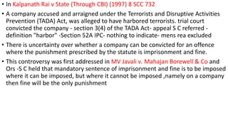 • In Kalpanath Rai v State (Through CBI) (1997) 8 SCC 732 
• A company accused and arraigned under the Terrorists and Disruptive Activities 
Prevention (TADA) Act, was alleged to have harbored terrorists. trial court 
convicted the company - section 3(4) of the TADA Act- appeal S C referred - 
definition "harbor" -Section 52A IPC- nothing to indicate- mens rea excluded 
• There is uncertainty over whether a company can be convicted for an offence 
where the punishment prescribed by the statute is imprisonment and fine. 
• This controversy was first addressed in MV Javali v. Mahajan Borewell & Co and 
Ors -S C held that mandatory sentence of imprisonment and fine is to be imposed 
where it can be imposed, but where it cannot be imposed ,namely on a company 
then fine will be the only punishment 
 