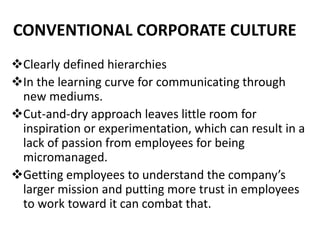 CONVENTIONAL CORPORATE CULTURE
Clearly defined hierarchies
In the learning curve for communicating through
new mediums.
Cut-and-dry approach leaves little room for
inspiration or experimentation, which can result in a
lack of passion from employees for being
micromanaged.
Getting employees to understand the company’s
larger mission and putting more trust in employees
to work toward it can combat that.
 