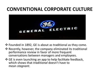  Founded in 1892, GE is about as traditional as they come.
 Recently, however, the company eliminated its traditional
performance review in favor of more frequent
conversations between managers and employees.
 GE is even launching an app to help facilitate feedback,
which shows that traditional doesn’t have to
mean stagnant.
CONVENTIONAL CORPORATE CULTURE
 