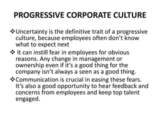 PROGRESSIVE CORPORATE CULTURE
Uncertainty is the definitive trait of a progressive
culture, because employees often don’t know
what to expect next
 It can instill fear in employees for obvious
reasons. Any change in management or
ownership even if it’s a good thing for the
company isn’t always a seen as a good thing.
Communication is crucial in easing these fears.
It’s also a good opportunity to hear feedback and
concerns from employees and keep top talent
engaged.
 