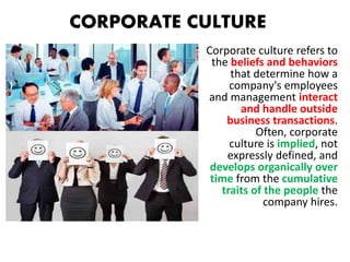 Corporate culture refers to
the beliefs and behaviors
that determine how a
company's employees
and management interact
and handle outside
business transactions.
Often, corporate
culture is implied, not
expressly defined, and
develops organically over
time from the cumulative
traits of the people the
company hires.
CORPORATE CULTURE
 