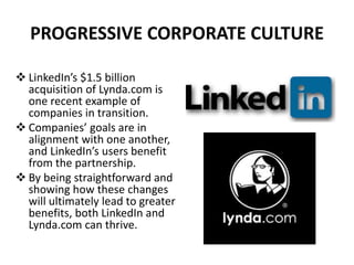  LinkedIn’s $1.5 billion
acquisition of Lynda.com is
one recent example of
companies in transition.
 Companies’ goals are in
alignment with one another,
and LinkedIn’s users benefit
from the partnership.
 By being straightforward and
showing how these changes
will ultimately lead to greater
benefits, both LinkedIn and
Lynda.com can thrive.
PROGRESSIVE CORPORATE CULTURE
 