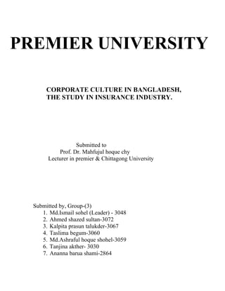 PREMIER UNIVERSITY
CORPORATE CULTURE IN BANGLADESH,
THE STUDY IN INSURANCE INDUSTRY.
Submitted to
Prof. Dr. Mahfujul hoque chy
Lecturer in premier & Chittagong University
Submitted by, Group-(3)
1. Md.Ismail sohel (Leader) - 3048
2. Ahmed shazed sultan-3072
3. Kalpita prasun talukder-3067
4. Taslima begum-3060
5. Md.Ashraful hoque shohel-3059
6. Tanjina akther- 3030
7. Ananna barua shami-2864
 