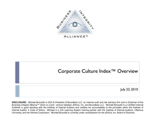 Corporate Culture Index™ Overview


                                                                                                                   July 23, 2010


DISCLOSURE: Michael Brozzetti is CEO & President of Boundless LLC, an internal audit and risk advisory firm and is Chairman of the
Business Integrity Alliance™ which is a joint venture between zEthics, Inc. and Boundless LLC. Michael Brozzetti is a Certified Internal
Auditor® in good standing with the Institute of Internal Auditors and certifies his accountability to the principles within the Institute of
Internal Auditor „s Code of Ethics. Michael is a CIA Learning System training partner with the Institute of Internal Auditors, Villanova
University, and the Holmes Corporation. Michael Brozzetti is currently under consideration for the zEthics, Inc. Board of Directors.
 