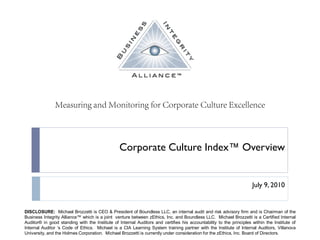 Corporate Culture Index™ Overview


                                                                                                                     July 9, 2010


DISCLOSURE: Michael Brozzetti is CEO & President of Boundless LLC, an internal audit and risk advisory firm and is Chairman of the
Business Integrity Alliance™ which is a joint venture between zEthics, Inc. and Boundless LLC. Michael Brozzetti is a Certified Internal
Auditor® in good standing with the Institute of Internal Auditors and certifies his accountability to the principles within the Institute of
Internal Auditor ‘s Code of Ethics. Michael is a CIA Learning System training partner with the Institute of Internal Auditors, Villanova
University, and the Holmes Corporation. Michael Brozzetti is currently under consideration for the zEthics, Inc. Board of Directors.
 
