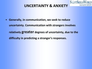UNCERTAINTY & ANXIETY


• Generally, in communication, we seek to reduce
  uncertainty. Communication with strangers involves

  relatively greater degrees of uncertainty, due to the
  difficulty in predicting a stranger's responses.
 