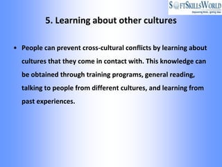 5. Learning about other cultures

• People can prevent cross-cultural conflicts by learning about
  cultures that they come in contact with. This knowledge can
  be obtained through training programs, general reading,
  talking to people from different cultures, and learning from
  past experiences.
 