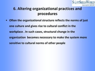 6. Altering organizational practices and
                    procedures
• Often the organizational structure reflects the norms of just
  one culture and gives rise to cultural conflict in the
  workplace . In such cases, structural change in the
  organization becomes necessary to make the system more
  sensitive to cultural norms of other people
 