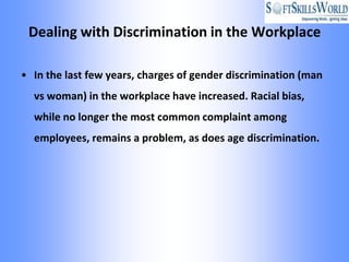 Dealing with Discrimination in the Workplace

• In the last few years, charges of gender discrimination (man
  vs woman) in the workplace have increased. Racial bias,
  while no longer the most common complaint among
  employees, remains a problem, as does age discrimination.
 