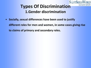Types Of Discrimination
               1.Gender discrimination
• Socially, sexual differences have been used to justify
  different roles for men and women, in some cases giving rise
  to claims of primary and secondary roles.
 