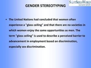 GENDER STEREOTYPING


• The United Nations had concluded that women often
  experience a "glass ceiling" and that there are no societies in
  which women enjoy the same opportunities as men. The
  term "glass ceiling" is used to describe a perceived barrier to
  advancement in employment based on discrimination,
  especially sex discrimination.
 