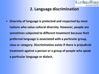 2. Language discrimination

• Diversity of language is protected and respected by most
  nations who value cultural diversity. However, people are
  sometimes subjected to different treatment because their
  preferred language is associated with a particular group,
  class or category. Discrimination exists if there is prejudicial
  treatment against a person or a group of people who speak
  a particular language or dialect.
 
