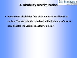 3. Disability Discrimination


• People with disabilities face discrimination in all levels of
  society. The attitude that disabled individuals are inferior to
  non-disabled individuals is called "ableism".
 