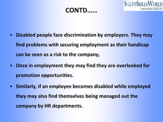 CONTD……


• Disabled people face discrimination by employers. They may
  find problems with securing employment as their handicap
  can be seen as a risk to the company,

• Once in employment they may find they are overlooked for
  promotion opportunities.

• Similarly, if an employee becomes disabled while employed
  they may also find themselves being managed out the
  company by HR departments.
 