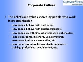 Corporate Culture


• The beliefs and values shared by people who work
  in an organisation
  – How people behave with each other
  – How people behave with customers/clients
  – How people view their relationship with stakeholders
  – People’s responses to energy use, community
    involvement, absence, work ethic, etc.
  – How the organisation behaves to its employees –
    training, professional development, etc.
 