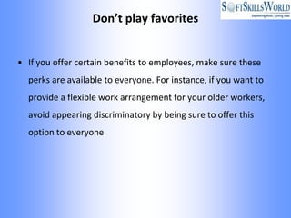 Don’t play favorites


• If you offer certain benefits to employees, make sure these
  perks are available to everyone. For instance, if you want to
  provide a flexible work arrangement for your older workers,
  avoid appearing discriminatory by being sure to offer this
  option to everyone
 