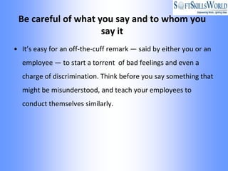 Be careful of what you say and to whom you
                     say it
• It’s easy for an off-the-cuff remark — said by either you or an
  employee — to start a torrent of bad feelings and even a
  charge of discrimination. Think before you say something that
  might be misunderstood, and teach your employees to
  conduct themselves similarly.
 