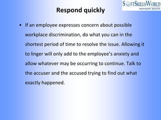 Respond quickly

• If an employee expresses concern about possible
  workplace discrimination, do what you can in the
  shortest period of time to resolve the issue. Allowing it
  to linger will only add to the employee’s anxiety and
  allow whatever may be occurring to continue. Talk to
  the accuser and the accused trying to find out what
  exactly happened.
 