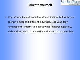 Educate yourself


• Stay informed about workplace discrimination. Talk with your
  peers in similar and different industries, read your daily
  newspaper for information about what’s happening locally,
  and conduct research on discrimination and harassment law.
 