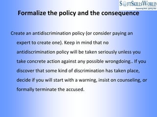 Formalize the policy and the consequence

Create an antidiscrimination policy (or consider paying an
  expert to create one). Keep in mind that no
  antidiscrimination policy will be taken seriously unless you
  take concrete action against any possible wrongdoing.. If you
  discover that some kind of discrimination has taken place,
  decide if you will start with a warning, insist on counseling, or
  formally terminate the accused.
 