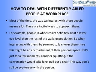 HOW TO DEAL WITH DIFFERENTLY ABLED
         PEOPLE AT WORKPLACE
• Most of the time, the way we interact with these people
  means a lot. There are tactful ways to approach them.

• For example, people in wheel chairs definitely sit at a lower
  eye-level than the rest of the walking population. So when
  interacting with them, be sure not to lean over them since
  this might be an encroachment of their personal space. If it’s
  just for a few moments, consider squatting. If the
  conversation would take long, pull out a chair. This way you’d
  still be eye-to-eye with the person.
 