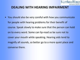 DEALING WITH HEARING IMPAIRMENT

• You should also be very careful with how you communicate
  for people with hearing problems for their benefit of
  course. Speak slowly to make sure that the person can hold
  on to every word. Some can lip-read so be sure not to
  cover your mouth while speaking. Hearing aids tend to
  magnify all sounds, so better go to a more quiet place and
  converse there.
 