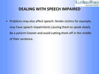 DEALING WITH SPEECH IMPAIRED

• Problems may also affect speech. Stroke victims for example,
  may have speech impairments causing them to speak slowly.
  Be a patient listener and avoid cutting them off in the middle
  of their sentence.
 