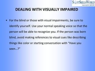 DEALING WITH VISUALLY IMPAIRED

• For the blind or those with visual impairments, be sure to
  identify yourself. Use your normal speaking voice so that the
  person will be able to recognize you. If the person was born
  blind, avoid making references to visual cues like describing
  things like color or starting conversation with “Have you
  seen…?”
 